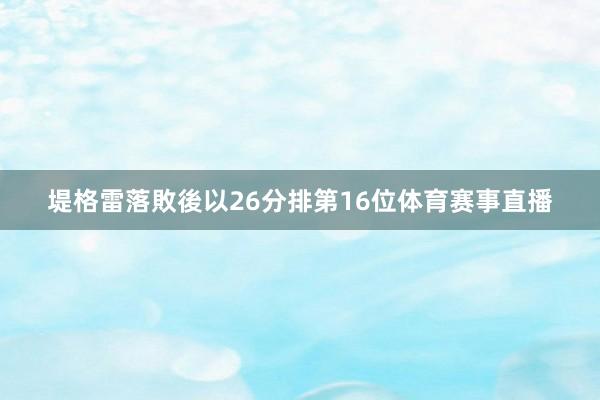 堤格雷落敗後以26分排第16位体育赛事直播