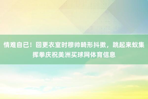 情难自已！回更衣室时穆帅畸形抖擞，跳起来蚁集挥拳庆祝美洲买球网体育信息