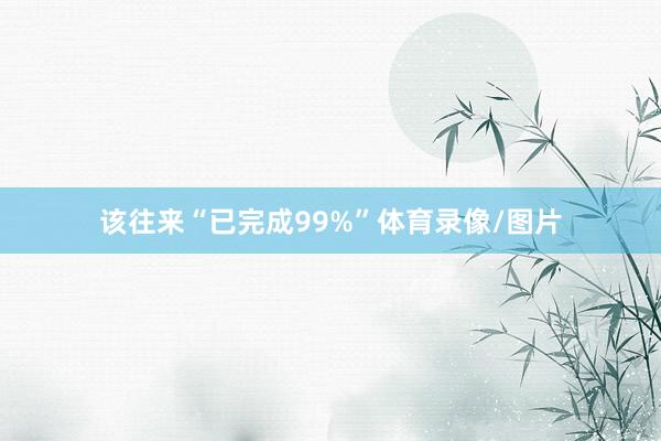 该往来“已完成99%”体育录像/图片