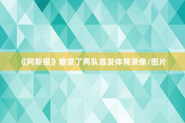 《阿斯报》瞻望了两队首发体育录像/图片