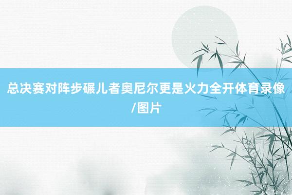 总决赛对阵步碾儿者奥尼尔更是火力全开体育录像/图片