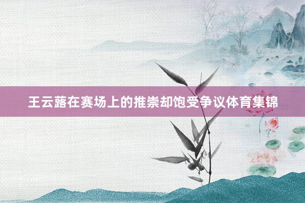 王云蕗在赛场上的推崇却饱受争议体育集锦