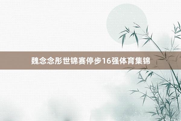魏念念彤世锦赛停步16强体育集锦