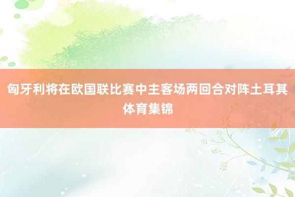匈牙利将在欧国联比赛中主客场两回合对阵土耳其体育集锦