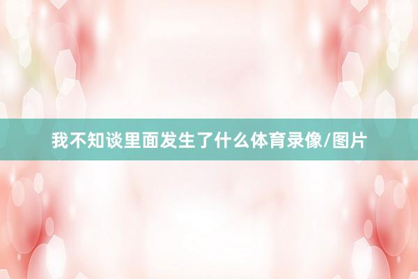 我不知谈里面发生了什么体育录像/图片