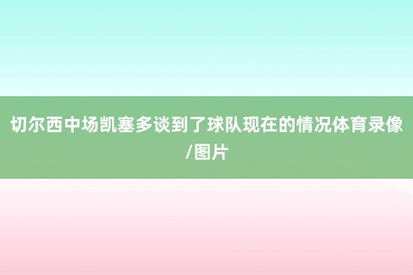 切尔西中场凯塞多谈到了球队现在的情况体育录像/图片