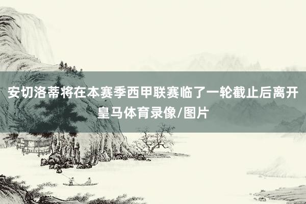 安切洛蒂将在本赛季西甲联赛临了一轮截止后离开皇马体育录像/图片