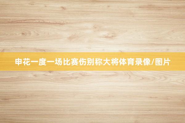 申花一度一场比赛伤别称大将体育录像/图片