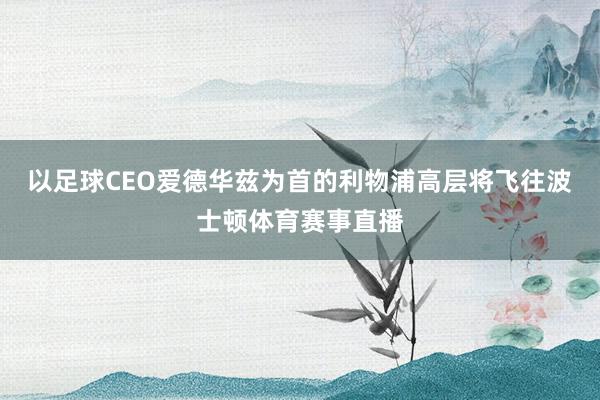 以足球CEO爱德华兹为首的利物浦高层将飞往波士顿体育赛事直播