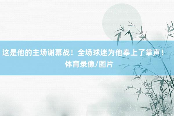 这是他的主场谢幕战！全场球迷为他奉上了掌声！    体育录像/图片