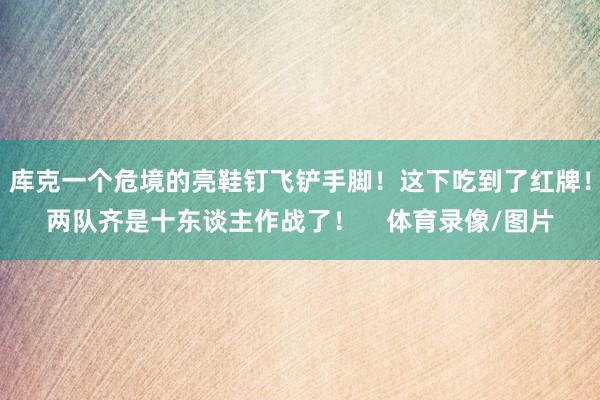 库克一个危境的亮鞋钉飞铲手脚！这下吃到了红牌！两队齐是十东谈主作战了！    体育录像/图片