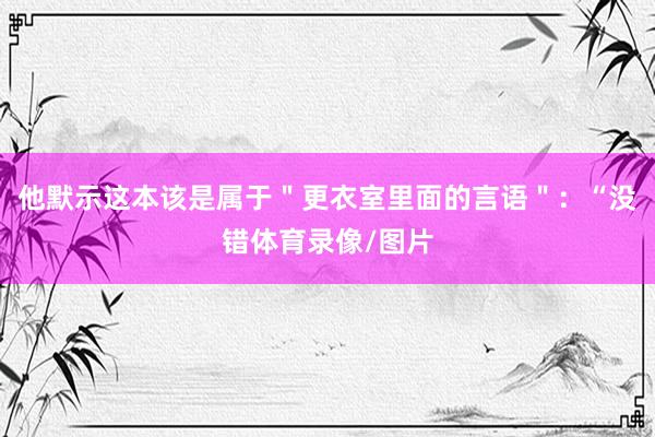 他默示这本该是属于＂更衣室里面的言语＂：“没错体育录像/图片