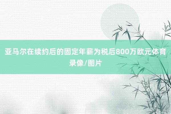 亚马尔在续约后的固定年薪为税后800万欧元体育录像/图片