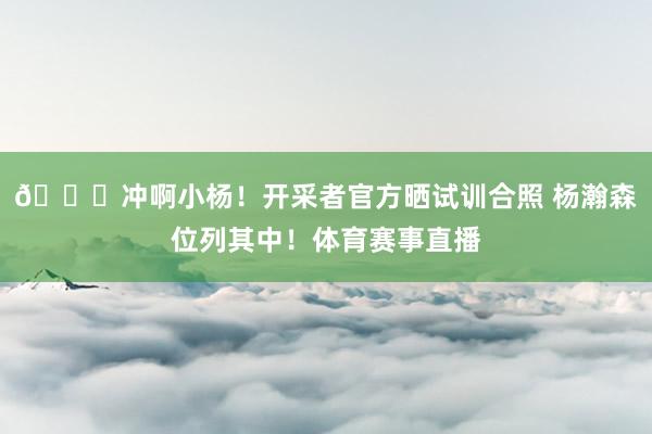 😍冲啊小杨！开采者官方晒试训合照 杨瀚森位列其中！体育赛事直播
