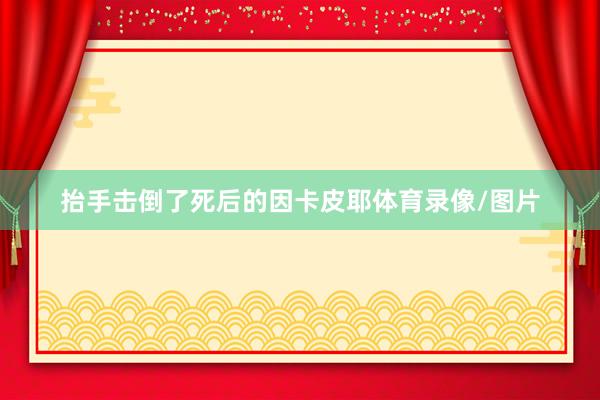 抬手击倒了死后的因卡皮耶体育录像/图片