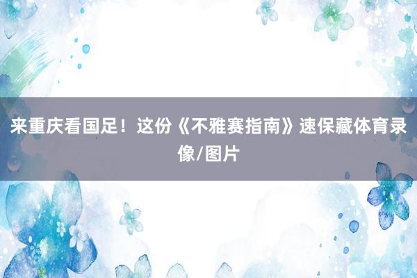来重庆看国足！这份《不雅赛指南》速保藏体育录像/图片