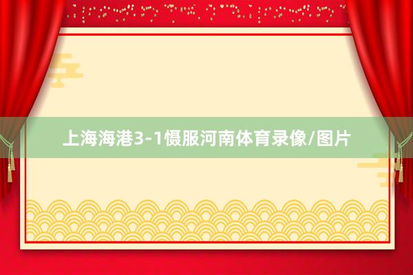 上海海港3-1慑服河南体育录像/图片