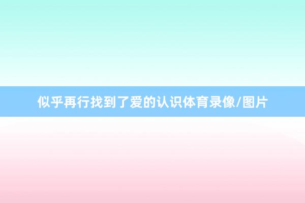 似乎再行找到了爱的认识体育录像/图片