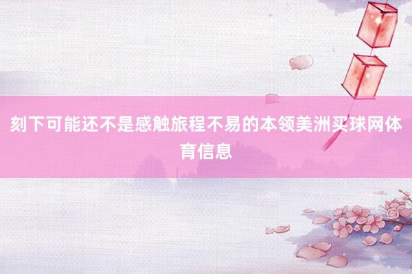 刻下可能还不是感触旅程不易的本领美洲买球网体育信息