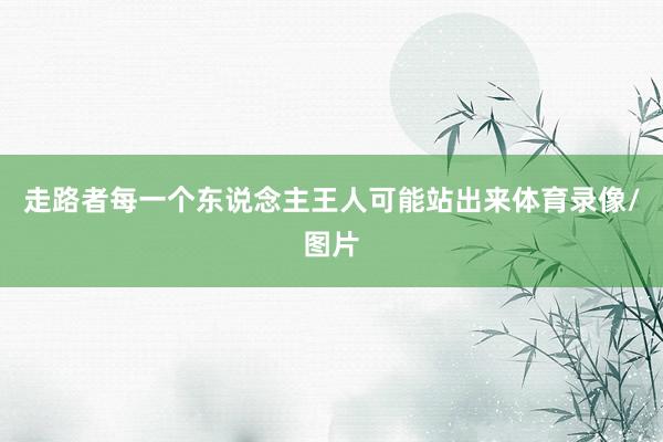 走路者每一个东说念主王人可能站出来体育录像/图片