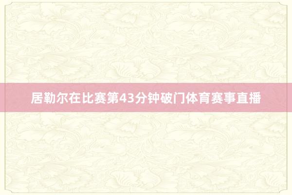 居勒尔在比赛第43分钟破门体育赛事直播
