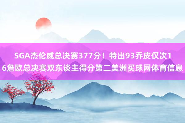 SGA杰伦威总决赛377分！特出93乔皮仅次16詹欧总决赛双东谈主得分第二美洲买球网体育信息