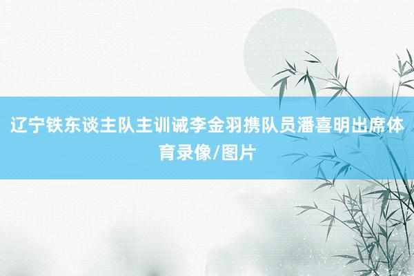 辽宁铁东谈主队主训诫李金羽携队员潘喜明出席体育录像/图片