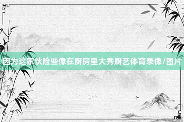 因为这家伙险些像在厨房里大秀厨艺体育录像/图片