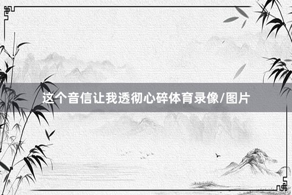 这个音信让我透彻心碎体育录像/图片