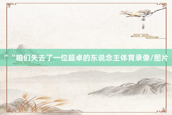 ”“咱们失去了一位超卓的东说念主体育录像/图片