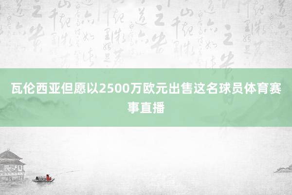 瓦伦西亚但愿以2500万欧元出售这名球员体育赛事直播