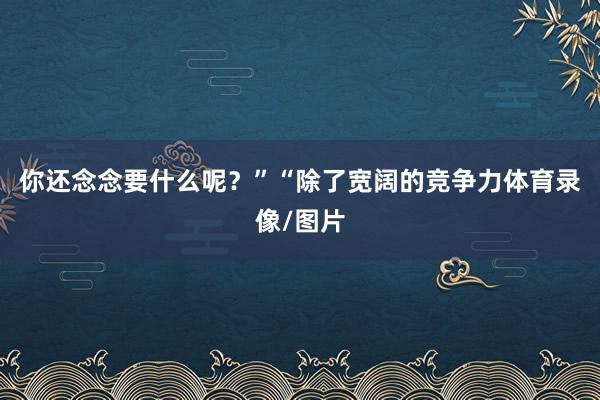 你还念念要什么呢？”“除了宽阔的竞争力体育录像/图片