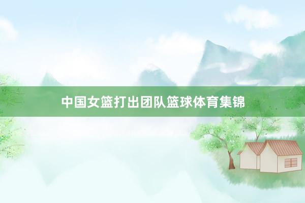 中国女篮打出团队篮球体育集锦