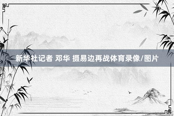 新华社记者 邓华 摄　　易边再战体育录像/图片