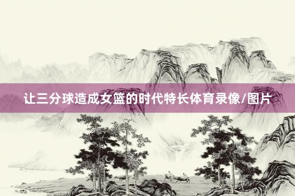 让三分球造成女篮的时代特长体育录像/图片