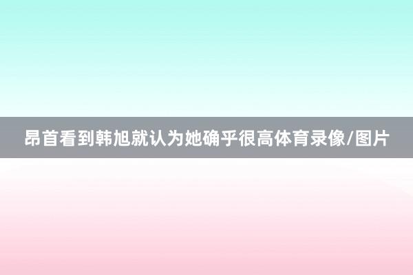 昂首看到韩旭就认为她确乎很高体育录像/图片