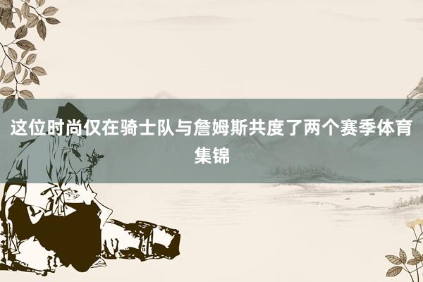 这位时尚仅在骑士队与詹姆斯共度了两个赛季体育集锦