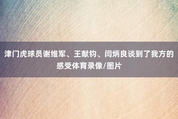 津门虎球员谢维军、王献钧、闫炳良谈到了我方的感受体育录像/图片