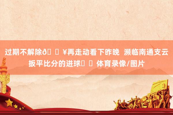 过期不解除🎥再走动看下昨晚  濒临南通支云扳平比分的进球⚽️体育录像/图片
