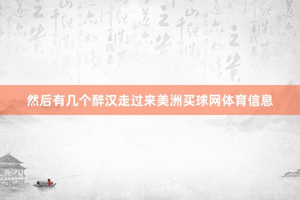 然后有几个醉汉走过来美洲买球网体育信息