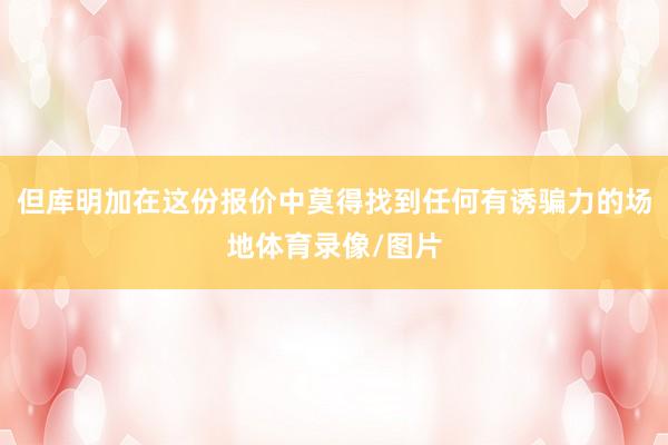 但库明加在这份报价中莫得找到任何有诱骗力的场地体育录像/图片