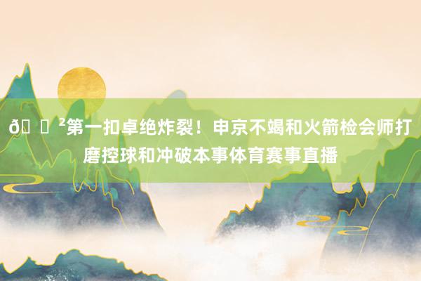 😲第一扣卓绝炸裂！申京不竭和火箭检会师打磨控球和冲破本事体育赛事直播