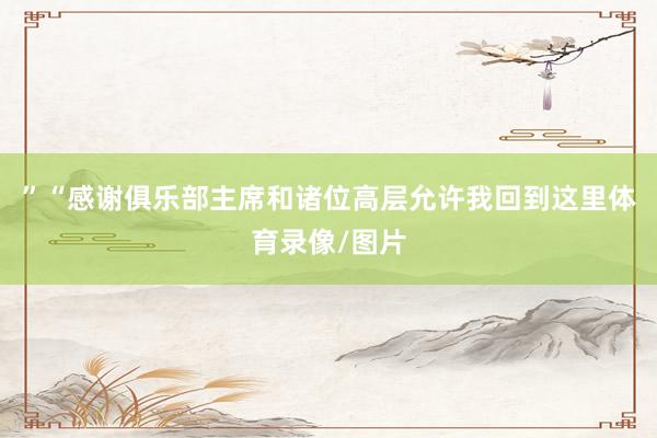 ”“感谢俱乐部主席和诸位高层允许我回到这里体育录像/图片