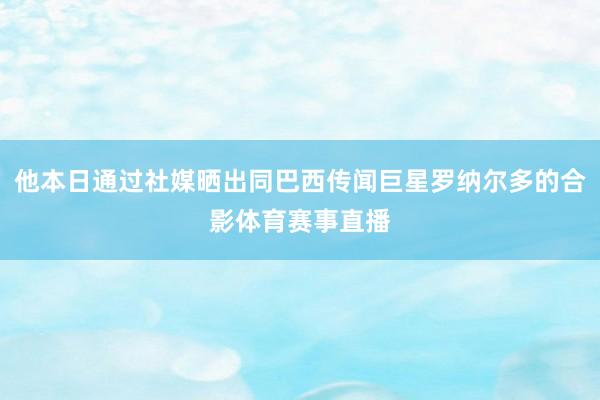 他本日通过社媒晒出同巴西传闻巨星罗纳尔多的合影体育赛事直播