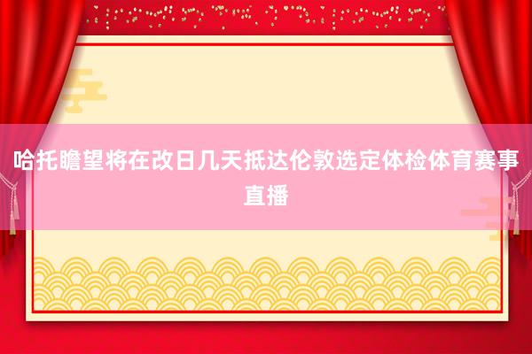 哈托瞻望将在改日几天抵达伦敦选定体检体育赛事直播
