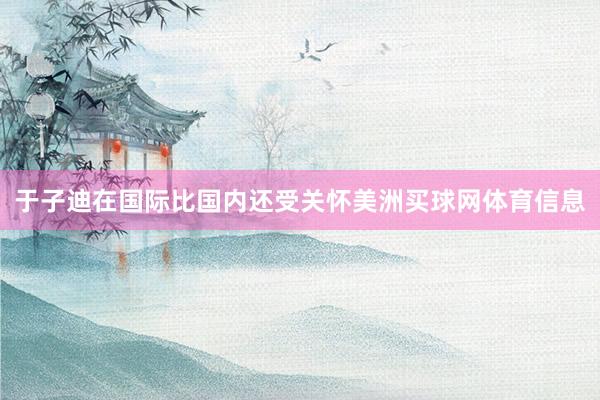 于子迪在国际比国内还受关怀美洲买球网体育信息