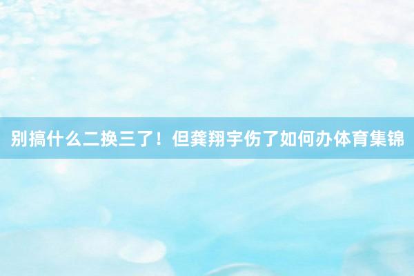 别搞什么二换三了！　　但龚翔宇伤了如何办体育集锦