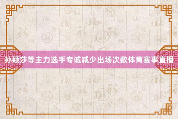 孙颖莎等主力选手专诚减少出场次数体育赛事直播