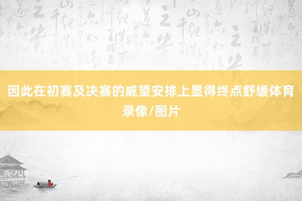 因此在初赛及决赛的威望安排上显得终点舒缓体育录像/图片