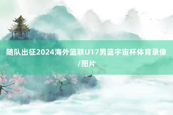 随队出征2024海外篮联U17男篮宇宙杯体育录像/图片